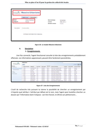 70 | P a g e 
Mohammed OMARI - Mohamed Amine AZAHAF 
Mise en place d’un SI pour la gestion des collectivités locales 
Figure 36 : Le module Massira-Urbanisme 
II. Simulation 
1- Enregistrements 
Une fois connecté, l’agent fonctionnel consulte la liste des enregistrements préalablement effectués. Les informations apparaissant, peuvent être facilement paramétrées. 
Figure 37 : Liste des Enregistrements 
L’outil de recherche très puissant lui donne la possibilité de chercher un enregistrement par n’importe quel attribut. L’attribut par défaut est le nom, mais l’agent peut toutefois chercher un dossier par l’information dont il dispose : son titre foncier, le CIN de son pétitionnaire… 
 
