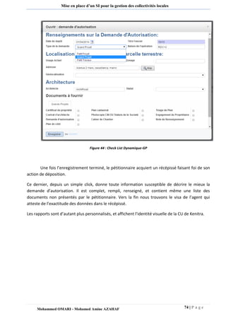 74 | P a g e 
Mohammed OMARI - Mohamed Amine AZAHAF 
Mise en place d’un SI pour la gestion des collectivités locales 
Figure 44 : Check List Dynamique-GP 
Une fois l’enregistrement terminé, le pétitionnaire acquiert un récépissé faisant foi de son action de déposition. 
Ce dernier, depuis un simple click, donne toute information susceptible de décrire le mieux la demande d’autorisation. Il est complet, rempli, renseigné, et contient même une liste des documents non présentés par le pétitionnaire. Vers la fin nous trouvons le visa de l’agent qui atteste de l’exactitude des données dans le récépissé. 
Les rapports sont d’autant plus personnalisés, et affichent l’identité visuelle de la CU de Kenitra.  