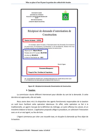 75 | P a g e 
Mohammed OMARI - Mohamed Amine AZAHAF 
Mise en place d’un SI pour la gestion des collectivités locales 
Figure 45 : Récépissé de demande d’autorisation de Construction. 
3- Taxation 
La commission réunie différent intervenant pour décider du sort de la demande. Si cette dernière est approuvée, elle est taxée. 
Nous avons donc mis à la disposition des agents fonctionnels responsables de la taxation un outil leurs facilitant cette opération laborieuse. En effet, cette opération se fait à la traditionnelle, un agent s’occupe de la définition du métrage, un autre effectue les calculs, et un troisième élabore la facture. L’applicative proposée allège la procédure, en sollicitant l’interaction avec un et un seul agent, au lieu de trois. 
L’Agent commence par créer une nouvelle taxe, et récupère la demande qui fera objet de la taxation.  