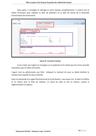 76 | P a g e 
Mohammed OMARI - Mohamed Amine AZAHAF 
Mise en place d’un SI pour la gestion des collectivités locales 
Juste après, il renseigne le métrage et autre champs complémentaire. Il revient vers le même formulaire pour indiquer la date de paiement et la date de retrait de la demande d’autorisation de construction. 
Figure 46 : Formulaire Taxation 
Il est à noter que l’agent ne renseigne sur le paiement et le retrait que lors d’une seconde interaction avec le même formulaire. 
L’agent rend au pétitionnaire une fiche indiquant le montant dû avec un détail clarifiant la manière avec laquelle le calcul a été fait. 
Suite à la demande d’un agent fonctionnel de la CU de Kenitra , nous avons mis le total en chiffres et en lettres dans la fiche de taxation. Le calcul du total se fait en interne, suivant la réglementation en vigueur. 
 