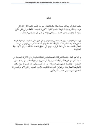 8 | P a g e 
Mohammed OMARI - Mohamed Amine AZAHAF 
Mise en place d’un SI pour la gestion des collectivités locales 
ملخص 
يشهد العالم اليوم واقعا جديدا يمتاز بالدينامكية و سرعة التغيير نتيجة الثورات التي 
مرت بها تكنولوجيا المعلومات الحديثة فهذه الأخيرة أصبحت قطعة مركزية في تطور 
جميع المجالات و تعتبر عاملا أساسيا في نجاح أو فشل أي منشاة من المنشآت. 
إن العملية الإدارية بدورها تعتمد في نجاحها و بشكل كبير على النظم المعلوماتية. فهاته 
الأخيرة أصبحت اكتر ملائمة للبيئة الحاضنة لها و أضحت تلعب دورا رئيسيا في بناء 
المعلومة المساعدة على اتخاذ قرارات ترنو إلى تحقيق الأهداف الاقتصادية و الاجتماعية 
المنشودة. 
و كما هو الحال بالنسبة للشركات الخاصة، تبقى المنشآت الإدارية و الإدارة العمومية في 
حاجة أكثر من غيرها لمواكبة العصر و بالتالي لتبني إستراتجية تمكنها من وضع أسس 
المجتمع و الاقتصاد المبني على المعرفة . في هذا الصدد يأتي هذا العمل لترسيخ مكان 
تكنولوجيا المعلومات في تعزيز القدرات التنظيمية للإدارة ألحديثة و التي لا و لن تسعى إلا 
للتحسين من مستوى خدمتها للمواطنين. 
 