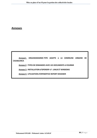 88 | P a g e 
Mohammed OMARI - Mohamed Amine AZAHAF 
Mise en place d’un SI pour la gestion des collectivités locales 
Annexes 
Annexe1 : ORGANIGRAMME-TYPE ADAPTE à LA COMMUNE URBAINE DE CASABLANCA 
Annexe 2 : TYPES DE DEMANDES AVEC LES DOCUMENTS A FOURNIR 
Annexe 3 : INSTALLATION d’OPENERP v7 : LINUX ET WINDOWS 
Annexe 4 : UTILISATION d’OPENOFFICE REPORT DESIGNER 
 