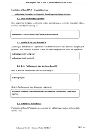 94 | P a g e 
Mohammed OMARI - Mohamed Amine AZAHAF 
Mise en place d’un SI pour la gestion des collectivités locales 
Installation d’OpenERP v7 : Linux & Windows 
1. La démarche d’installation d’OpenERP Sous linux (distribution ubuntu): 
1.1. Créer un utilisateur OpenERP 
Dans un premier temps on se connecté en tant que root sous le terminale linux et on crée un nouveau utilisateur « openerp » : 
1.2. Installer le package PostgreSQL 
Après l’ajout de l’utilisateur « openerp » on Install le serveur de base de donne postgresql et pgadmin3 pour simplifier la gestion à l’aide des interfaces graphique fourni par pgadmin3 : 
1.3. Créer l'utilisateur de base de donne OpenERP 
Dont le terminal on se connecte en tant que postgres. 
On crée l’utilisateur de base de donnée « openerp » 
1.4. Installer les dépendances 
L’utilisation d’OpenERP nécessite un ensemble des bibliothèques python on les installe comme suit : 
sudo adduser --system --home=/opt/openerp --group openerp 
sudo apt-get install postgresql 
sudo apt-get install pgadmin3 
sudo su postgres 
createuser --createdb --username postgres --no-createrole --no-superuser --pwprompt openerp  
