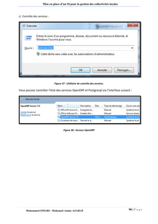 98 | P a g e 
Mohammed OMARI - Mohamed Amine AZAHAF 
Mise en place d’un SI pour la gestion des collectivités locales 
c) Contrôle des services : 
Figure 57 : Utilitaire de contrôle des services. 
Vous pouvez contrôler l’état des services OpenERP et Postgresql via l’interface suivant : 
Figure 58 : Serveur OpenERP 
 