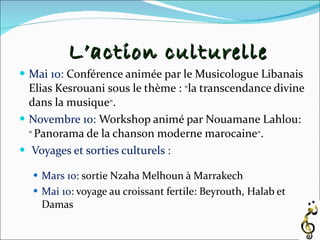Mai 10:   Conférence animée par le Musicologue Libanais Elias Kesrouani sous le thème :  « la transcendance divine dans la musique » . Novembre 10:   Workshop animé par Nouamane Lahlou:  «  Panorama de la chanson moderne marocaine » . Voyages et sorties culturels : Mars 10 : sortie Nzaha Melhoun à Marrakech Mai 10 : voyage au croissant fertile: Beyrouth, Halab et Damas  L’action culturelle 