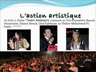L’action artistique 28 Août 10 : Soirée  « Toulati Alaabaqira »   consacrée au Trio d’exception: Bayram Attounoussi, Zakaria Ahmad, Oum Kalthoum  au Théâtre Mohammed VI. Public : ******* 
