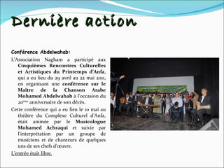 Dernière action Conférence Abdelwahab: L’Association Nagham a participé aux  Cinquièmes Rencontres Culturelles et Artistiques du Printemps d’Anfa , qui a eu lieu du 29 avril au 22 mai 2011, en organisant une  conférence sur le Maître de la Chanson Arabe Mohamed Abdelwahab  à l’occasion du 20 ème  anniversaire de son décès. Cette conférence qui a eu lieu le 10 mai au théâtre du Complexe Culturel d’Anfa, était animée par le  Musicologue Mohamed Achraqui  et   suivie par l’interprétation par un groupe de musiciens et de chanteurs de quelques uns de ses chefs d’œuvre.  L’entrée était libre. 