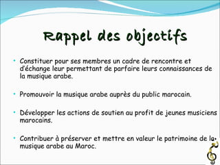 Constituer pour ses membres un cadre de rencontre et d’échange leur permettant de parfaire leurs connaissances de la musique arabe.  Promouvoir la musique arabe auprès du public marocain. Développer les actions de soutien au profit de jeunes musiciens marocains. Contribuer à préserver et mettre en valeur le patrimoine de la musique arabe au Maroc. Rappel des objectifs 