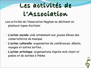 Les activités de l’Association Les activités de l’Association Nagham se déclinent en plusieurs types d’actions: L’action sociale : aide notamment aux jeunes élèves des conservatoires de musique L’action culturelle : organisation de conférences, débats, voyages et autres sorties .. L’action artistique : organisations d’après-midi chant et poésie et de soirées à thème 
