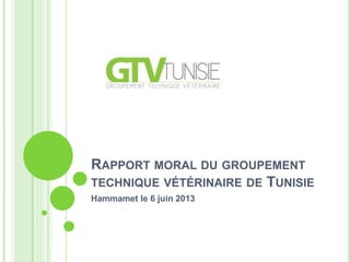 RAPPORT MORAL DU GROUPEMENT
TECHNIQUE VÉTÉRINAIRE DE TUNISIE
Hammamet le 6 juin 2013
 