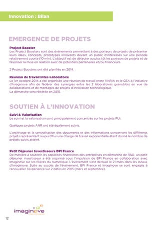 12
Innovation : Bilan
Project Booster
Les Project Boosters sont des événements permettant à des porteurs de projets de présenter
leurs idées, concepts, prototypes innovants devant un public d’intéressés sur une période
relativement courte (10 min). L’objectif est de détecter au plus tôt les porteurs de projets et de
favoriser la mise en relation avec de potentiels partenaires et/ou ﬁnanceurs.
2 Project Boosters ont été planiﬁés en 2014.
Réunion de travail Inter-Laboratoire
Le 1er octobre 2014 a été organisée une réunion de travail entre l’INRIA et le CEA à l’initiative
d’Imaginove aﬁn de fédérer des synergies entre les 2 laboratoires grenoblois en vue de
collaborations et de montages de projets d’innovation technologique.
La démarche sera réitérée en 2015.
Suivi & Valorisation
Le suivi et la valorisation sont principalement concentrés sur les projets FUI.
Quelques projets ANR ont été également suivis.
L’archivage et la centralisation des documents et des informations concernant les différents
projets représentent aujourd’hui une charge de travail exponentielle étant donné le nombre de
projets suivis atteint.
Petit Déjeuner Investisseurs BPI France
De manière à soutenir les capacités ﬁnancières des entreprises en démarche de R&D, un petit
déjeuner investisseur a été organisé sous l’impulsion de BPI France en collaboration avec
Imaginove sur les ﬁlières du numérique. L’événement s’est déroulé le 21 mars dans les locaux
d’Imaginove. Suite au succès de l’événement, BPI France et Imaginove se sont engagés à
renouveller l’expérience sur 2 dates en 2015 (mars et septembre).
EMERGENCE DE PROJETS
SOUTIEN À L’INNOVATION
 
