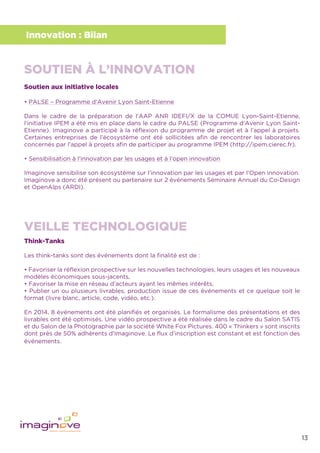 13
Innovation : Bilan
Soutien aux initiative locales
• PALSE – Programme d’Avenir Lyon Saint-Etienne
Dans le cadre de la préparation de l’AAP ANR IDEFI/X de la COMUE Lyon-Saint-Etienne,
l’initiative IPEM a été mis en place dans le cadre du PALSE (Programme d’Avenir Lyon Saint-
Etienne). Imaginove a participé à la réﬂexion du programme de projet et à l’appel à projets.
Certaines entreprises de l’écosystème ont été sollicitées aﬁn de rencontrer les laboratoires
concernés par l’appel à projets aﬁn de participer au programme IPEM (http://ipem.cierec.fr).
• Sensibilisation à l’innovation par les usages et à l’open innovation
Imaginove sensibilise son écosystème sur l’innovation par les usages et par l’Open innovation.
Imaginove a donc été présent ou partenaire sur 2 événements Séminaire Annuel du Co-Design
et OpenAlps (ARDI).
Think-Tanks
Les think-tanks sont des événements dont la ﬁnalité est de :
• Favoriser la réﬂexion prospective sur les nouvelles technologies, leurs usages et les nouveaux
modèles économiques sous-jacents,
• Favoriser la mise en réseau d’acteurs ayant les mêmes intérêts,
• Publier un ou plusieurs livrables, production issue de ces événements et ce quelque soit le
format (livre blanc, article, code, vidéo, etc.).
En 2014, 8 événements ont été planiﬁés et organisés. Le formalisme des présentations et des
livrables ont été optimisés. Une vidéo prospective a été réalisée dans le cadre du Salon SATIS
et du Salon de la Photographie par la société White Fox Pictures. 400 « Thinkers » sont inscrits
dont près de 50% adhérents d’Imaginove. Le ﬂux d’inscription est constant et est fonction des
événements.
SOUTIEN À L’INNOVATION
VEILLE TECHNOLOGIQUE
 