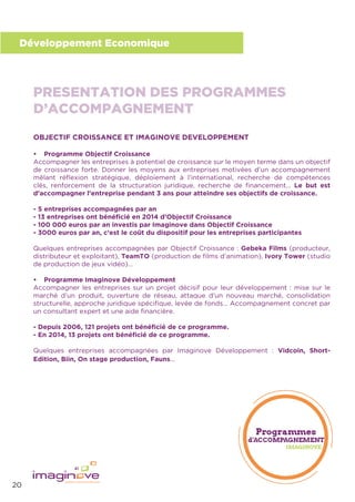 20
Développement Economique
OBJECTIF CROISSANCE ET IMAGINOVE DEVELOPPEMENT
• Programme Objectif Croissance
Accompagner les entreprises à potentiel de croissance sur le moyen terme dans un objectif
de croissance forte. Donner les moyens aux entreprises motivées d’un accompagnement
mêlant réﬂexion stratégique, déploiement à l’international, recherche de compétences
clés, renforcement de la structuration juridique, recherche de ﬁnancement... Le but est
d’accompagner l’entreprise pendant 3 ans pour atteindre ses objectifs de croissance.
- 5 entreprises accompagnées par an
- 13 entreprises ont bénéﬁcié en 2014 d’Objectif Croissance
- 100 000 euros par an investis par Imaginove dans Objectif Croissance
- 3000 euros par an, c’est le coût du dispositif pour les entreprises participantes
Quelques entreprises accompagnées par Objectif Croissance : Gebeka Films (producteur,
distributeur et exploitant), TeamTO (production de ﬁlms d’animation), Ivory Tower (studio
de production de jeux vidéo)…
• Programme Imaginove Développement
Accompagner les entreprises sur un projet décisif pour leur développement : mise sur le
marché d’un produit, ouverture de réseau, attaque d’un nouveau marché, consolidation
structurelle, approche juridique spéciﬁque, levée de fonds... Accompagnement concret par
un consultant expert et une aide ﬁnancière.
- Depuis 2006, 121 projets ont bénéﬁcié de ce programme.
- En 2014, 13 projets ont bénéﬁcié de ce programme.
Quelques entreprises accompagnées par Imaginove Développement : Vidcoin, Short-
Edition, Biin, On stage production, Fauns…
PRESENTATION DES PROGRAMMES
D’ACCOMPAGNEMENT
 