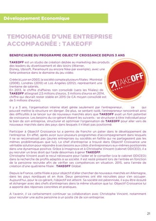 21
Développement Economique
BENEFICIAIRE DU PROGRAMME OBJECTIF CROISSANCE DEPUIS 3 ANS
TAKEOFF est un studio de création dédiée au marketing des produits
des leaders du divertissement et des loisirs (Warner,
Disney, Ubisoft, Paramount ou encore Nike par exemple), avec une
forte présence dans le domaine du jeu vidéo.
Créée à Lyon en 2003, la société compte plusieurs ﬁliales : Montréal
(2008), Londres (2010) et Los Angeles (2012), représentant une
trentaine de salariés.
En 2013, le chiffre d’affaires non consolidé (sans les ﬁliales) de
TAKEOFF atteignait 2,5 millions d’euros, 3 millions d’euros en 2014,
chiffre qui devrait rester stable en 2015 (le CA moyen consolidé est
de 5 millions d’euros).
Il y a 3 ans, l’organisation interne était gérée seulement par l’entrepreneur, ce qui
pouvait mettre la structure en danger. De plus, se sentant isolé, l’entrepreneur rencontrait ainsi
des difﬁcultés à se lancer sur de nouveaux marchés alors que TAKEOFF avait un fort potentiel
de croissance. Les besoins du co-gérant étaient les suivants : se structurer à titre individuel pour
le bien de son entreprise, structurer et optimiser l’organisation de TAKEOFF pour aller vers de
nouveaux marchés dans des pays dans lesquels il n’était pas positionné.
Participer à Objectif Croissance lui a permis de franchir un palier dans le développement de
l’entreprise. En effet, après avoir suivi plusieurs programmes d’accompagnement dans lesquels
il ne se reconnaissait pas (jeunes entreprises ou sociétés en faillite qui ne partageaient pas les
mêmes problématiques que lui), Le chef d’entreprise a trouvé dans Objectif Croissance une
véritable solution pour répondre à ses besoins aux côtés d’entrepreneurs eux-mêmes positionnés
dans une dynamique positive. Grâce à Imaginove et à Christophe Vincent (cabinet ODICEO), il a
pu recruter un bras droit qui l’aide désormais à gérer TAKEOFF.
Christophe Vincent avait le recul nécessaire pour l’aider et le conseiller (via le cabinet ODICEO)
dans la recherche de proﬁls adaptés à sa société. Il est resté présent lors de l’entrée en fonction
de la personne recrutée aﬁn de vériﬁer ses compétences en situation. 2015, sera l’année de
création d’une quatrième ﬁliale : TAKEOFF Global.
Depuis la France, cette ﬁliale a pour objectif d’aller chercher de nouveaux marchés en Allemagne,
dans les pays nordiques et en Asie. Deux personnes ont été recrutées pour s’en occuper.
Aujourd’hui, pour le co-gérant, l’objectif est atteint. Sa société est pérennisée, il a pu être écouté
et échanger avec des chefs d’entreprises dans la même situation que lui. Objectif Croissance lui
a apporté des réponses concrètes et pratiques.
A l’avenir, il va certainement continuer sa collaboration avec Christophe Vincent, notamment
pour recruter une autre personne à un poste clé de son entreprise.
TEMOIGNAGE D’UNE ENTREPRISE
ACCOMPAGNÉE : TAKEOFF
 
