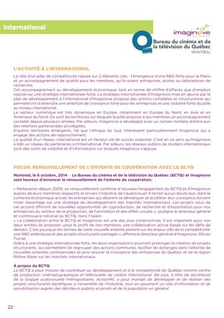 22
International
Le rôle d’un pôle de compétitivité repose sur 2 éléments clés : l’émergence d’une R&D forte pour la ﬁlière
et un accompagnement de qualité pour les membres, qu’ils soient entreprises, écoles ou laboratoires de
recherche.
Cet accompagnement au développement économique, tant en terme de chiffre d’affaires que d’emplois
repose sur une stratégie internationale forte. La stratégie internationale d’Imaginove mise en œuvre par le
plan de développement à l’international d’Imaginove propose des actions complètes et structurantes qui
permettront d’atteindre une ambition de croissance forte pour les entreprises et une visibilité forte du pôle
au niveau international.
Le secteur numérique est très dynamique en Europe, notamment en Europe du Nord, en Asie et en
Amérique du Nord. Ce sont les territoires sur lesquels le pôle propose à ses membres un accompagnement
complet depuis plusieurs années. Par ailleurs, Imaginove a développé avec un certain nombre d’entre eux
des relations partenariales privilégiées.
D’autres territoires émergents, tel que l’Afrique du Sud, intéressent particulièrement Imaginove qui a
engagé des actions de rapprochement.
La qualité d’un réseau international est un facteur clé de succès essentiel. C’est en ce sens qu’Imaginove
a bâti un réseau de partenaires à l’international. Par ailleurs, les réseaux publics de clusters internationaux
sont des outils de visibilité et d’informations sur lesquels Imaginove s’appuie.
Montréal, le 6 octobre, 2014 - Le Bureau du cinéma et de la télévision du Québec (BCTQ) et Imaginove
sont heureux d’annoncer le renouvellement de l’entente de coopération.
« Partenaires depuis 2009, ce renouvellement conﬁrme à nouveau l’engagement du BCTQ et d’Imaginove
auprès de leurs membres respectifs et envers l’industrie de l’audiovisuel. Il ne fait aucun doute que, dans le
contexte économique actuel, les entreprises qui désirent se démarquer et accélérer leur croissance doivent
miser davantage sur une stratégie de développement des marchés internationaux. Les projets issus de
cet accord offriront de nouvelles opportunités de coproduction, de recherche et d’exportation pour nos
entreprises du secteur de la production, de l’animation et des effets visuels », souligne le directeur général
et commissaire national du BCTQ, Hans Fraikin.
« La collaboration entre le BCTQ et Imaginove est une des plus constructives. Il est important pour nos
deux entités de proposer, pour le proﬁt de nos membres, une collaboration active basée sur les déﬁs de
demain. C’est pourquoi les termes de cette nouvelle entente portent sur les enjeux clés de la compétitivité:
une R&D ambitieuse et des projets structurants partagés », afﬁrme le directeur général d’Imaginove, Olivier
Tomat.
Grâce à une stratégie internationale forte, les deux organisations pourront prolonger la création de projets
structurants, qui permettent de regrouper des actions communes, faciliter les échanges dans l’atteinte de
nouvelles ententes commerciales et ainsi assurer la croissance des entreprises du Québec et de la région
Rhône Alpes sur les marchés internationaux.
À propos du BCTQ
Le BCTQ a pour mission de contribuer au développement et à la compétitivité du Québec comme centre
de production cinématographique et télévisuelle de calibre international. De plus, à titre de secrétariat
de la Grappe audiovisuelle métropolitaine, ActionMtl, a pour mandat de développer et de réaliser des
projets structurants bénéﬁques à l’ensemble de l’industrie, tout en assumant un rôle d’information et de
sensibilisation auprès des décideurs publics et privés et de la population en général.
L’ACTIVITÉ À L’INTERNATIONAL
FOCUS: RENOUVELLEMENT DE L’ENTENTE DE COOPÉRATION AVEC LE BCTQ
 