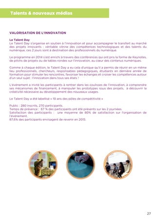 27
Talents & nouveaux médias
VALORISATION DE L’INNOVATION
Le Talent Day
Le Talent Day s’organise en soutien à l’innovation et pour accompagner le transfert au marché
des projets innovants : véritable vitrine des compétences technologiques et des talents du
numérique, ces 2 jours sont à destination des professionnels du numérique.
Le programme en 2014 s’est enrichi à travers des conférences qui ont pris la forme de Keynotes,
de pitchs de projets ou de tables rondes sur l’innovation, au cœur des contenus numériques.
Comme à chaque édition, le Talent Day a eu cela d’unique qu’il a permis de réunir en un même
lieu professionnels, chercheurs, responsables pédagogiques, étudiants en dernière année de
formation pour stimuler les rencontres, favoriser les échanges et croiser les compétences autour
d’un seul sujet : l’innovation dans tous ses états !
L’événement a invité les participants à rentrer dans les coulisses de l’innovation, à comprendre
ses mécanismes de ﬁnancement, à manipuler les prototypes issus des projets, à découvrir la
créativité nécessaire au développement des nouveaux usages.
Le Talent Day a été labellisé « 10 ans des pôles de compétitivité »
Public : 280 inscrits, 270 participants.
Temps de présence : 67 % des participants ont été présents sur les 2 journées.
Satisfaction des participants : une moyenne de 80% de satisfaction sur l’organisation de
l’événement.
87,6% des participants envisagent de revenir en 2015.
 