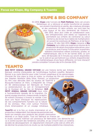 29
Focus sur Kiupe, Big Company & Teamto
En 2012, Kiupe crée l’univers de Math Mathews. Dans cet univers
fantastique, on y retrouve un pirate transformé en poulpe,
son ennemi transformé en gorille, des créatures étranges
et des aventures. Et deux enfants, qui sont bien les
plus loyaux et les plus téméraires de l’histoire !
Dès 2013, deux jeux créés en collaboration avec
des orthophonistes sont édités sur l’appstore et
permettent aux enfants de s’entrainer au calcul
mental ou de réviser leurs tables de multiplication
en suivant les aventures de Mathews, et de façon
ludique. Et dès l’été 2014, Kiupe s’associe à Big
Company, qui a déjà une expérience réussie de la
production de séries d’animation éducatives, pour
co-produire, avec France TV Education, la première
websérie d’animation mêlant aventures, pirates, et
mathématiques. Dès la ﬁn de l’année 2016, ce sont
donc 20 épisodes de 3 minutes qui seront disponibles
sur le web et qui permettront aux enfants d’appréhender
les mathématiques d’une façon différente. Un livre interactif
viendra compléter l’univers dès la ﬁn d’année 2015.
GUS PETIT OISEAU, GRAND VOYAGE est une histoire écrite par Antoine
Barraud, enrichie d’anecdotes de l’ornithologue Guilhem Lesaffre. Benjamin
Renner a eu carte blanche pour créer l’univers graphique et les personnages.
Christian De Vita signe la mise en scène. La musique du ﬁlm est composée
par Stephen Warbeck (Billy Elliot, Polisse). La production
du ﬁlm s’est déroulée dans les studios de TeamTO à
Bourg-lès-Valence et Paris. L’intégralité de l’image
en 3D stéréoscopique est fabriquée en France.
La postproduction du son et l’enregistrement
de la musique ont eu lieu en Belgique. GUS
PETIT OISEAU, GRAND VOYAGE nous initie
à l’extraordinaire épopée de la migration. Ce
grand voyage structure, chaque année, le destin
de millions d’oiseaux à travers le monde. C’est
aussi une façon d’évoquer les répercussions
de nos comportements humains sur la nature
et les animaux. Mais c’est surtout l’histoire
d’une émancipation et un voyage initiatique.
TeamTO est à la fois un studio d’animation et un
producteur indépendant. Son équipe de passionnés met
toute son énergie pour produire des projets d’animation
destinés à un large public. Tout est fabriqué en France car
le studio souhaite maîtriser son processus de fabrication, une démarche qui
va à contre-courant des tendances actuelles, et qui s’inscrit dans un schéma
durable de développement. Un département interactif a été créé en 2012 aﬁn
de décliner les productions du studio sur de multiples plateformes interactives.
KIUPE & BIG COMPANY
TEAMTO
 