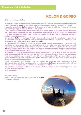 30
Focus sur Kolor & GoPro
Chère communauté Kolor,
Aujourd’hui, l’équipe et moi-même avons l’immense plaisir de vous annoncer une grande nouvelle
dans l’aventure de Kolor, une nouvelle page excitante et pleine de promesses pour l’avenir :
Nous allons rejoindre GoPro, créateur de la caméra la plus versatile au monde ayant rendu
possible le partage de photos et vidéos incroyables.
C’est une opportunité unique de permettre aux utilisateurs amateurs et professionnels d’accéder
aux technologies de pointe que nous développons. Nous aurons ainsi les ressources nécessaires
pour nous engager pleinement dans ce que nous n’hésitons pas à appeler la prochaine révolution
digitale : le média immersif.
Les produits GoPro et les logiciels Kolor donneront naissance à des solutions passionnantes
et très accessibles pour capturer, créer et partager des contenus sphériques. L’opération sera
achevée en mai ; nous ferons alors partie de GoPro.
Il y a quelques mois, nous fêtions les 10 ans de Kolor. Ces 10 années furent incroyables; tant
de choses ont changé dans l’univers de la photo et de la vidéo, aussi bien au niveau matériel,
logiciel, que sociétal avec une place toujours plus dominante de l’image, partout. Cette évolution,
Kolor l’a accompagnée dans son secteur des médias immersifs comme l’imagerie panoramique,
la visite virtuelle et la vidéo à 360°.
Au nom de toute notre équipe, j’aimerais remercier nos clients, partenaires et amis qui nous ont
suivi depuis nos débuts, comme ceux qui nous ont rejoint récemment. C’est grâce à vous que
nous avons pu développer des solutions professionnelles et accessibles qui permettent au plus
grand nombre d’exprimer leur créativité. Votre conﬁance nous est précieuse et nous oblige à
être tous les jours encore meilleurs.
Enﬁn, nos logiciels professionnels que vous utilisez et appréciez tant continueront à être
développés dans le même esprit de qualité et performance. GoPro et Kolor partagent les mêmes
passions pour les belles images, l’innovation, la qualité et le fun.
Nous sommes seulement au début de l’histoire du 360° et j’ai hâte de pouvoir partager avec vous
le futur du média immersif.
Très sincèrement,
Alexandre Jenny
Senior Director Immersive Media Solutions @ GoPro
Fondateur de Kolor
KOLOR & GOPRO
 