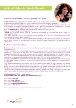 5
Mot de la Présidente : Carole Mangold
Imaginove, c’est quoi en fait ? C’est pour qui ? et ça sert à quoi ?
Imaginove à l’origine, rappelez-vous, c’est le mariage un peu fou entre les acteurs
du jeu vidéo, de l’audiovisuel et du cinéma. Une sorte d’union contre nature entre deux
espèces que tout semblait opposer. Puis chacune a eu ses propres enfants. Puis on a invité nos cousins
du multimédia, et on s’est un peu méﬁés de ceux qu’on a perçus comme des pièces rapportées... Trop tôt
sans doute, Il faudra juste apprendre à les connaître avec le temps.
Alors oui, Imaginove est devenue une grande famille et elle porte bien son nom !
D’abord, l’image, l’imaginaire, l’imagination...
L’image oui, toutes les images, celle de l’animation, du cinéma, du documentaire, du jeu vidéo, du
multimédia, du web...
Et en 8 ans, l’image a évolué. De l’analogique au numérique, de la 2D à la 3D, en motion capture, en
immersion, en interaction avec le public...
Les supports ont changé et avec eux le mode de consommation des images et le partage de ces mêmes
images avec le public ou sur des plates-formes à la recherche de ﬁnancements complémentaires ou
collaboratifs.
Ensuite, il y a innover, Innovation...
Oui la technologie évolue et on voit l’émergence de nouveaux formats, de nouveaux supports, modes et
lieux de diffusion...
Mais l’innovation est aussi portée par les auteurs, les designers, les développeurs, les graphistes, les
réalisateurs... Tous ceux, et j’en oublie, qui portent la création, inventent de nouvelles écritures et
conçoivent de nouvelles formes de narration en lien avec les nouveaux outils et les nouveaux “jouets”
mis à leur disposition. Ils s’en emparent, se familiarisent avec et leur effervescence créatrice nourrie la
technologie en faisant apparaître de nouvelles attentes. C’est l’innovation par les usages.
Grâce au transmedia, des passerelles se créent entre certains métiers, en donnant naissance à de nouveaux
formats, des écritures non-linéaires et des oeuvres dématérialisées, tel que le web doc, le serious game,
le doc game...
Cette diversité de talents et de créativité crée de la richesse et de la valeur sur notre territoire. Des talents
conﬁrmés, ceux que nous portons, en lesquels nous croyons et ceux en devenir formés par le réseau des
écoles. Mais aussi, des projets scientiﬁques innovants, portés par des laboratoires dédiés aux métiers de
l’image, et développés avec des acteurs de la ﬁlière pour aller toujours plus loin ensemble.
C’est tout un rayonnement régional et un maillage territorial, sur Lyon, Annecy, Valence et Lussas assurés
par les quatre pôles d’excellence (*) et la concrétisation prochaine sur Grenoble et St Etienne.
Un pôle de compétitivité, c’est tout cela.
Imaginove c’est tout cela et bien plus encore grâce à vous.
Nous sommes l’image,
Nous sommes la création,
Nous sommes les entrepreneurs,
Nous sommes les industries créatives,
Nous sommes Imaginove.
(*) Rhône-Alpes Cinéma, Citia, La Cartoucherie, Pôle documentaire de Lussas.
 