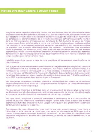 7
Mot du Directeur Général : Olivier Tomat
Imaginove œuvre depuis pratiquement dix ans. Dix ans au cours desquels plus immédiatement
encore que dans d’autres périmètres, les acteurs du pôle de compétitivité, et le pôle lui-même, ont
dû s’adapter à l’évolution des technologies et des nouveaux supports, en absorbant massivement
les conséquences et manifestations de la révolution numérique. Software is eating the world et
dans les ﬁlières originelles d’Imaginove plus qu’ailleurs. De fait, la chaîne de valeur de l’image
en mouvement, focus initial du pôle, a connu une profonde mutation depuis quelques années,
ces innovations technologiques autorisant désormais une créativité plus grande en matière
de contenus (par exemple, dématérialisation des contenus, gamiﬁcation, livre numérique,
réalité augmentée, 3D, immersion, data), mais aussi une restructuration radicale des modèles
économiques. Peu de secteurs industriels ont connu un tel bouleversement en aussi peu de temps.
Temps excitant de nouvelles opportunités de développement mais aussi, ne nous le cachons pas,
temps incertain pour nombre d’entre nous.
Mais 2014 a permis de tourner la page de cette incertitude, et les pages qui suivent en forme de
bilan l’attestent.
Plus que jamais, le pôle de compétitivité des contenus et usages numériques Imaginove a contribué
à la compétitivité et à la visibilité de ses membres, aux niveaux national et international, et à
l’attractivité du territoire, en s’appuyant sur la mise en réseau et la collaboration, et en agissant
sur les leviers que sont la recherche, l’innovation, l’évolution des compétences, la transformation
numérique des entreprises et des marchés, le soutien à la croissance des PME et la coopération
entre PME, grands comptes, laboratoires, écoles et ﬁnanceurs.
Plus que jamais, Imaginove a soutenu, labellisé et accompagné des projets de recherche et
développement construits autour de la coopération entre entreprises de tailles différenciées et
organisations de recherche publique.
Plus que jamais, Imaginove a contribué dans un environnement de plus en plus concurrentiel
au développement et à la croissance des entreprises au potentiel de plus en plus élevé qu’elle
accompagne dans des dimensions stratégiques de plus en plus poussées.
Plus que jamais, Imaginove a participé activement à l’émergence et à la structuration de
projets structurants fédérateurs venant réinterroger l’avenir, faire éclore et tester des modèles
économiques hybrides, anticiper les futurs usages numériques et plus globalement l’apport des
contenus numériques pour la société.
Compagnons de route d’Imaginove, pour tout ce que nous avons construit, pour toute la
détermination et la capacité de travail dont nous avons su faire preuve en 2014, pour tout le
chemin qui nous reste à parcourir ensemble, sachez ceci : les secousses du changement sont
passées et Imaginove est à l’acmé de sa performance, au service de chacun d’entre vous, et de
vous tous.
 