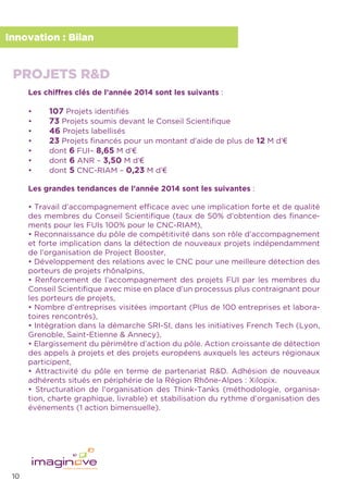 10
Innovation : Bilan
Les chiffres clés de l’année 2014 sont les suivants :
• 107 Projets identiﬁés
• 73 Projets soumis devant le Conseil Scientiﬁque
• 46 Projets labellisés
• 23 Projets ﬁnancés pour un montant d’aide de plus de 12 M d’€
• dont 6 FUI– 8,65 M d’€
• dont 6 ANR – 3,50 M d’€
• dont 5 CNC-RIAM – 0,23 M d’€ �
Les grandes tendances de l’année 2014 sont les suivantes :
• Travail d’accompagnement efﬁcace avec une implication forte et de qualité
des membres du Conseil Scientiﬁque (taux de 50% d’obtention des ﬁnance-
ments pour les FUIs 100% pour le CNC-RIAM),
• Reconnaissance du pôle de compétitivité dans son rôle d’accompagnement
et forte implication dans la détection de nouveaux projets indépendamment
de l’organisation de Project Booster,
• Développement des relations avec le CNC pour une meilleure détection des
porteurs de projets rhônalpins,
• Renforcement de l’accompagnement des projets FUI par les membres du
Conseil Scientiﬁque avec mise en place d’un processus plus contraignant pour
les porteurs de projets,
• Nombre d’entreprises visitées important (Plus de 100 entreprises et labora-
toires rencontrés),
• Intégration dans la démarche SRI-SI, dans les initiatives French Tech (Lyon,
Grenoble, Saint-Etienne & Annecy),
• Elargissement du périmètre d’action du pôle. Action croissante de détection
des appels à projets et des projets européens auxquels les acteurs régionaux
participent,
• Attractivité du pôle en terme de partenariat R&D. Adhésion de nouveaux
adhérents situés en périphérie de la Région Rhône-Alpes : Xilopix.
• Structuration de l’organisation des Think-Tanks (méthodologie, organisa-
tion, charte graphique, livrable) et stabilisation du rythme d’organisation des
événements (1 action bimensuelle).
PROJETS R&D
 