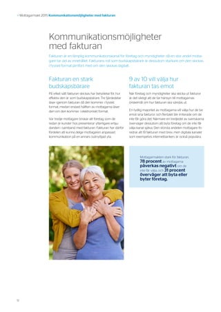 12
>> Mottagarmakt 2015 Kommunikationsmöjligheter med fakturan
Kommunikationsmöjligheter
med fakturan
Fakturan en stark
budskapsbärare
På vilket sätt fakturan skickas har betydelse för hur
effektiv den är som budskapsbärare. Tre fjärdedelar
läser igenom fakturan då den kommer i fysiskt
format, medan endast hälften av mottagarna läser
den om den kommer i elektroniskt format.
Var tredje mottagare önskar att företag som de
redan är kunder hos presenterar ytterligare erbju-
danden i samband med fakturan. Fakturan har därför
fördelen att kunna delge mottagaren anpassad
kommunikation på en annars outnyttjad yta.
9 av 10 vill välja hur
fakturan tas emot
När företag och myndigheter ska skicka ut fakturor
är det viktigt att de tar hänsyn till mottagarnas
önskemål om hur fakturan ska sändas ut.
En tydlig majoritet av mottagarna vill välja hur de tar
emot sina fakturor, och flertalet blir irriterade om de
inte får göra det. Närmare en tredjedel av svenskarna
överväger dessutom att byta företag om de inte får
välja kanal själva. Den största andelen mottagare fö-
redrar att få fakturan med brev, men digitala kanaler
som exempelvis internetbanken, är också populära.
Mottagarmakten stark för fakturan.
78 procent av mottagarna
påverkas negativt om de
inte får välja, och 31 procent
överväger att byta eller
byter företag.
Fakturan är en lämplig kommunikationskanal för företag och myndigheter då en stor andel motta-
gare tar del av innehållet. Fakturans roll som budskapsbärare är dessutom starkare om den skickas
i fysiskt format jämfört med om den skickas digitalt.
 