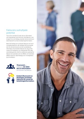 13
>> Mottagarmakt 2015 Kommunikation på mottagarens villkor
Fakturans outnyttjade
potential
Tre av fyra svenskar tar aktiv del av information
och erbjudanden som kommer med fakturan, men
knappt tre av tio företag använder denna kommuni-
kationskanal för annat än betalningsinformation.
Bland de företag som använder fakturan som kom-
munikationskanal är det vanligast att de använder
den för att kommunicera annan kundrelaterad
information. Få använder fakturan för att ge infor-
mation till mottagarna om erbjudanden från olika
samarbetspartners. Det finns alltså stor potential för
fakturan att utvecklas som en effektiv och kostnads-
effektiv kanal för såväl företags som myndigheters
kommunikation.
74 procent av
mottagarna tar aktiv
del av information
som kommer med fakturan.
Endast 28 procent av
företagen använder
fakturan för annat än
betalnings­­information.
 