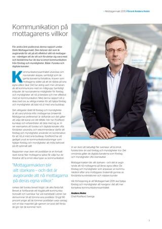 3
>> Mottagarmakt 2015 Förord Anders Holm
För andra året publiceras denna rapport under
titeln Mottagarmakt. Den belyser det som är
avgörande för att på ett effektivt sätt nå mottagar-
na – nämligen att de vill och förväntar sig vara med
och bestämma hur de ska ta emot kommunikation
från företag och myndigheter. Både i fysiska och
digitala kanaler.
K
ommunikationssamhället utvecklas och
nya kanaler skapas, samtidigt som de
gamla kanalerna förbättras. Kraven som
mottagarna ställer på att bli nådda på sina
egna villkor ökar. Det har aldrig varit mer utmanan-
de att kommunicera med sin målgrupp. Samtidigt
erbjuder de nya kanalerna möjligheter för företag
och myndigheter att nå ut bredare och mer effektivt
med sin kommunikation. Med denna rapport vill vi
dela med oss av viktiga insikter för att hjälpa företag
och myndigheter att bäst nå ut med sina budskap.
Det viktigaste rådet till företag och myndigheter
är att vara lyhörda inför mottagarnas önskemål.
Mottagarnas preferenser är skiftande och det gäller
att välja rätt kanal vid rätt tillfälle. Här har PostNord
kunskap och erfarenheter att dela med sig av. Vi
ser exempelvis att fysiska och digitala kanaler ofta
förstärker varandra, och rekommenderar därför att
företag och myndigheter använder en kombination
för att nå ut med sina budskap. PostNord har ett
gediget urval av kommunikationslösningar som
hjälper företag och myndigheter att möta behovet
på ett optimalt sätt.
Rapporten visar även att postlådan är en fortsatt
stark kanal. När mottagarna själva får välja hur de
föredrar att ta emot olika typer av kommunikation
rankas det fysiska brevet högst i de allra flesta fall.
Brevet är fortfarande ett högaktuellt kommunika-
tionssätt och svenskar har väl inarbetade rutiner när
det kommer till att tömma sina postlådor. Drygt 90
procent anger att de tömmer postlådan varje vardag
och en klar majoritet går igenom sin post det första
de gör när de kommer hem.
Kommunikation på
mottagarens villkor
Anders Holm
Chef PostNord Sverige
Vi ser även att betydligt fler svenskar vill ta emot
fysiska brev än vad företag och myndigheter tror. Det
omvända gäller de digitala kanalerna som företag
och myndigheter ofta överskattar.
Mottagarmakten blir allt starkare – och det är avgö-
rande att nå mottagarna på deras egna villkor. De
företag och myndigheter som anpassar sin kommu-
nikation efter sina mottagares önskemål gynnas av
förstärkta kundrelationer och nöjdare kunder.
Vår förhoppning är att Mottagarmakt 2015 ska hjälpa
företag och myndigheter att navigera i det allt mer
komplexa kommunikationssamhället.
Anders Holm
Chef PostNord Sverige
”Mottagarmakten blir
allt starkare – och det är
avgörande att nå mottagarna
på deras egna villkor.”
 