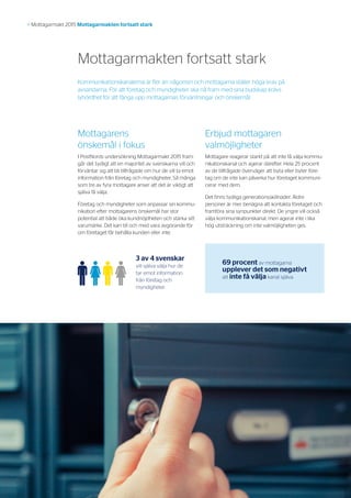 4
>> Mottagarmakt 2015 Mottagarmakten fortsatt stark
Mottagarmakten fortsatt stark
Mottagarens
önskemål i fokus
I PostNords undersökning Mottagarmakt 2015 fram-
går det tydligt att en majoritet av svenskarna vill och
förväntar sig att bli tillfrågade om hur de vill ta emot
information från företag och myndigheter. Så många
som tre av fyra mottagare anser att det är viktigt att
själva få välja.
Företag och myndigheter som anpassar sin kommu­
nikation efter mottagarens önskemål har stor
potential att både öka kundnöjdheten och stärka sitt
varumärke. Det kan till och med vara avgörande för
om företaget får behålla kunden eller inte.
Erbjud mottagaren
valmöjligheter
Mottagare reagerar starkt på att inte få välja kommu­
nikationskanal och agerar därefter. Hela 25 procent
av de tillfrågade överväger att byta eller byter före-
tag om de inte kan påverka hur företaget kommuni-
cerar med dem.
Det finns tydliga generationsskillnader. Äldre
personer är mer benägna att kontakta företaget och
framföra sina synpunkter direkt. De yngre vill också
välja kommunikationskanal, men agerar inte i lika
hög utsträckning om inte valmöjligheten ges.
69 procent av mottagarna
upplever det som negativt
att inte få välja kanal själva.
3 av 4 svenskar
vill själva välja hur de
tar emot information
från företag och
myndigheter.
Kommunikationskanalerna är fler än någonsin och mottagarna ställer höga krav på
avsändarna. För att företag och myndigheter ska nå fram med sina budskap krävs
lyhördhet för att fånga upp mottagarnas förväntningar och önskemål.
 