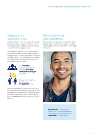9
>> Mottagarmakt 2015 Mer effektiv kommunikation med rätt kanal
Mottagare och
avsändare i otakt
Det finns skillnader mellan hur företag och myndig-
heter tror att deras mottagare vill ta emot informa-
tion jämfört med hur mottagarna faktiskt vill ha det
– oavsett fysiska eller digitala kanaler.
Störst skillnader återfinns för kund- och medlems-
tidningar samt avtal och offerter där betydligt fler
svenskar vill ta emot dessa typer av kommunikation
i postlådan jämfört med vad företag och myndighe-
ter tror. Avsändarna har dessutom en tendens att
övervärdera e-post som kanal.
Även för erbjudanden från företag där man inte är
kund, övervärderar avsändarna sociala medier som
kanal för kommunikationen. När det gäller erbjudan-
den från företag där man redan är kund är e-post
dock en starkare kanal än vad företag och myndig-
heter tror.
Ökad digitalisering
ingen självklarhet
En majoritet av svenskarna är positiva till den ökade
digitaliseringen men en av fem mottagare är uttalat
negativ, tre gånger fler än vad företagen och myndig-
heterna tror.
54 procent av mottagarna är
positiva till att information från företag
och myndigheter blir mer elektronisk,
18 procent är uttalat negativa.
77 procent av
mottagarna föredrar att
ta emot kund- och
medlemstidningar
i brevlådan.
Företag och myndigheter
tror att endast
56 procent vill det.
 