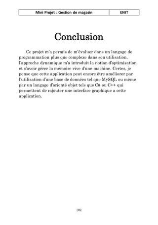 Mini Projet : Gestion de magasin ENIT
[16]
Conclusion
Ce projet m’a permis de m’évaluer dans un langage de
programmation plus que complexe dans son utilisation,
l’approche dynamique m’a introduit la notion d’optimisation
et s’avoir gérer la mémoire vive d’une machine. Certes, je
pense que cette application peut encore être améliorer par
l’utilisation d’une base de données tel que MySQL ou même
par un langage d’orienté objet tels que C# ou C++ qui
permettent de rajouter une interface graphique a cette
application.
 