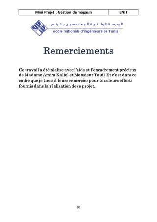 Mini Projet : Gestion de magasin ENIT
[2]
Remerciements
Ce travail a été réalise avec l’aide et l’encadrement précieux
de Madame Amira Kallel et Monsieur Touil. Et c’est dans ce
cadre que je tiens à leurs remercier pour tous leurs efforts
fournis dans la réalisation de ce projet.
 