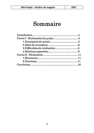 Mini Projet : Gestion de magasin ENIT
[3]
Sommaire
Introduction……………………………………………….4
Partie I : Elaboration du projet………………………...5
1.Description du projet…………………………….5
2.Idées de conception………………………………6
3.Difficultées de réalisation………………………8
4.Solutions apportées……………………………...9
Partie II : Réalisation……………………………………11
1.Structures…………………………………………11
2.Fonctions………………………………………….11
Conclusion………………………………………………...16
 