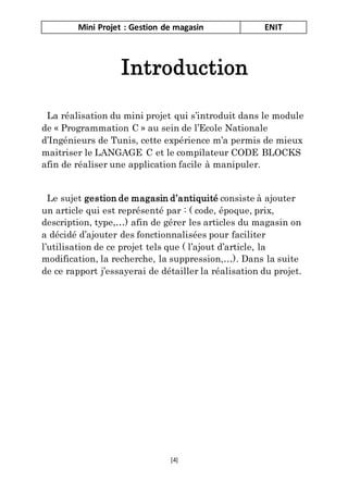 Mini Projet : Gestion de magasin ENIT
[4]
Introduction
La réalisation du mini projet qui s’introduit dans le module
de « Programmation C » au sein de l’Ecole Nationale
d’Ingénieurs de Tunis, cette expérience m’a permis de mieux
maitriser le LANGAGE C et le compilateur CODE BLOCKS
afin de réaliser une application facile à manipuler.
Le sujet gestion de magasin d’antiquité consiste à ajouter
un article qui est représenté par : ( code, époque, prix,
description, type,…) afin de gérer les articles du magasin on
a décidé d’ajouter des fonctionnalisées pour faciliter
l’utilisation de ce projet tels que ( l’ajout d’article, la
modification, la recherche, la suppression,…). Dans la suite
de ce rapport j’essayerai de détailler la réalisation du projet.
 