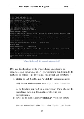 Mini Projet : Gestion de magasin ENIT
[7]
Dès que l’utilisateur tente d’introduire une chaine de
caractères au lieu d’un entier, le programme lui demande de
rectifier sa saisie et pour cela j’ai fait appel aux fonctions :
1. strtod de la bibliothèque <stdlib.h> voici son entête
long double strtold(const char *nptr, char **endptr);
Cette fonction renvoi 0 si la conversion d’une chaine de
caractères vers un décimal ne s’effectue pas
correctement.
2. strtol de la bibliothèque <stdlib.h> voici son entête
long int strtol(const char *nptr, char **endptr, int base);
Figure 2 Exemple d'erreurs de saisie contrôlé
 