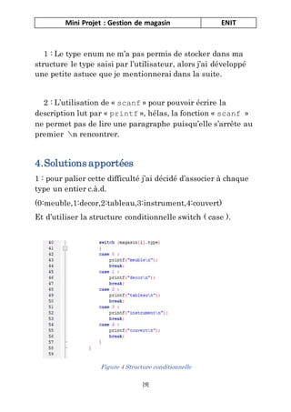 Mini Projet : Gestion de magasin ENIT
[9]
1 : Le type enum ne m’a pas permis de stocker dans ma
structure le type saisi par l’utilisateur, alors j’ai développé
une petite astuce que je mentionnerai dans la suite.
2 : L’utilisation de « scanf » pour pouvoir écrire la
description lut par « printf », hélas, la fonction « scanf »
ne permet pas de lire une paragraphe puisqu’elle s’arrête au
premier n rencontrer.
4.Solutions apportées
1 : pour palier cette difficulté j’ai décidé d’associer à chaque
type un entier c.à.d.
(0:meuble,1:decor,2:tableau,3:instrument,4:couvert)
Et d’utiliser la structure conditionnelle switch ( case ).
Figure 4 Structure conditionnelle
 