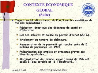 Impact social  désastreux  du P.A.S sur les conditions de vie des populations :  Réduction  drastique des dépenses de santé et d’Éducation.  Gel des salaires et baisse du pouvoir d’achat (20 %). Triplement du nombre de chômeurs. Augmentation de la pauvreté qui touche  près de 5 millions de personnes  en 1993. Précarisation des emplois et atteintes graves aux libertés syndicales. Marginalisation du  monde  rural ( moins de 15% ont accès à l’eau potable et  à  l’électricité… ) CONTEXTE ECONOMIQUE  GLOBAL (Suite) 