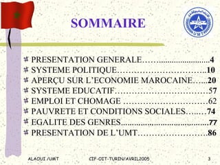 SOMMAIRE PRESENTATION GENERALE……........................ 4 SYSTEME POLITIQUE………………………….. 10 APERÇU SUR L’ECONOMIE MAROCAINE…... 20 SYSTEME EDUCATIF……………………………5 7 EMPLOI ET CHOMAGE …………………………62 PAUVRETE ET CONDITIONS SOCIALES…..… 74 EGALITE DES GENRES …………………………………. 77 PRESENTATION DE L’UMT……………………. 86 