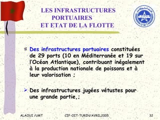   LES INFRASTRUCTURES  PORTUAIRES    ET ETAT DE LA FLOTTE Des infrastructures portuaires  constituées de 29 ports (10 en Méditerranée et 19 sur l’Océan Atlantique), contribuant inégalement à la production nationale de poissons et à leur valorisation ; Des infrastructures jugées vétustes pour une grande partie,; 