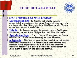 CODE  DE LA FAMILLE LES 11 POINTS CLES DE LA REFORME  :  Coresponsabilité : la famille est placée sous la responsabilité conjointe des deux époux et plus sur celle exclusive de père. La règle de « l’obéissance de l’épouse à son mari » est abandonnée. tutelle  : la femme n’a plus besoin   de tuteur (wali) pour se marier, ce qui était obligatoire dans l’ancien texte. Age de mariage  : Il est fixé à 18 ans pour la femme (au lieu de 15 ans actuellement) et pour l’homme.  polygamie  : Elle est soumise à des conditions qui la rend quasiment impossible. La femme peut conditionner son mariage à un engagement du mari à ne pas prendre d’autres épouses. Le mari a besoin de l’autorisation du juge avant d’épouser une seconde femme.  