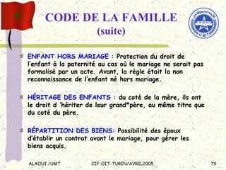 CODE DE LA FAMILLE  (suite) ENFANT HORS MARIAGE :  Protection du droit de l’enfant à la paternité au cas où le mariage ne serait pas formalisé par un acte. Avant, la règle était la non reconnaissance de l’enfant né hors mariage. HÉRITAGE DES ENFANTS :  du coté de la mère, ils ont le droit d ’hériter de leur grand*père, au même titre que du coté du père. RÉPARTITION DES BIENS:  Possibilité des époux d’établir un contrat avant le mariage, pour gérer les biens acquis. 