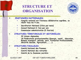 STRUCTURE ET ORGANISATION INSTANCES NATIONALES: Congrès national est l’instance délibérative suprême, se réunit tous les 4 ans. Secrétariat National (1fois par mois) Conseil National (1 fois par an) Commission administrative (2 fois/an) STRUCTURES TERRITORIALES ET SECTORIELLES: 32 Unions régionales 18 Fédérations professionnelles (énergie, santé , éducation, Banque transport, pétrole, port, Formation Professionnelle, Sécurité Sociale, Agriculture………..). STRUCTURES PARALLELES:   Comité National des Femmes Comité National des retraités Comité de la Jeunesse ouvrière  