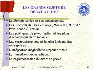 LES GRANDS SUJETS DE  DEBAT A L’UMT La Mondialisation et ses conséquences Les  accords de libre échange, Maroc/UE/U.S.A/ Pays Arabe /Turquie. Les politiques de privatisation et les plans d’accompagnement sociaux  Les restructurations et la mise à niveau des entreprises  . L’intégration maghrébine :urgence vitale La transition démocratique.  La réglementation du droit de grève 