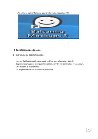 11
J’ai utilisé le logiciel Balsamiq pour produire des maquettes IHM.
II- Spécificationdes besoins
1- Digrammede cas d’utilisation
Les cas d’utilisations et les acteurs du système sont schématises dans les
diagrammes ci-dessous ainsi que l’interaction entre les cas d’utilisation et les acteurs.
On a au total 5 diagrammes :
Les diagrammes de cas d’utilisation généralisé
 