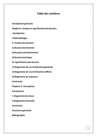 2
Table des matières
Introductiongénérale
Chapitre I: Analyse et spécificationdes besoins
Introduction
I-Méthodologie
II- Analyse des besoins
1) Besoins fonctionnels
2) Besoins nonfonctionnels
3) Besoins technique
III- Spécificationdes besoins
1) Diagramme de cas d’utilisationgénérale
2) Diagramme de cas d’utilisationraffinés
3) diagramme de séquence
Conclusion
Chapitre II : Conception
Introduction
I -Diagramme de classe
II-Diagramme d’activité
Conclusion
Conclusiongénérale
Bibliographie
 