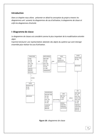28
Introduction
Dans ce chapitre nous allons présenter en détail la conception du projet a travers les
diagrammes uml suivants les diagrammes de cas d’utilisation, le diagramme de classe et
enfin les diagrammes d’activité.
I -Diagramme de classe
Le diagramme de classes est considéré comme le plus important de la modélisation orientée
objet.
Il permet de fournir une représentation abstraite des objets du système qui vont interagir
ensemble pour réaliser les cas d’utilisation.
Figure 18 : diagramme de classe
 