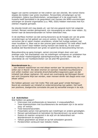 leggen van warme contacten en het creëren van een olievlek. We namen kleine
stapjes die leidden naar grote resultaten. Persoonlijke uitnodigingen op het
schoolplein, tijdens buurtfestiviteiten, verjaardagen of in de supermarkt. De
huisarts heeft bemiddeld in de gesprekken met mensen die WMO-voorzieningen
ontvangen en diverse organisaties (o.a. MEE, GGD) hebben interviews met hun
cliënten mogelijk gemaakt.
De olievlek breidt zich nog steeds uit: van het ene gesprek komt het volgende
contact. Mensen worden geïnspireerd, zijn nieuwsgierig en willen meer weten. Zij
komen naar de bewonersavonden en nemen bekenden mee.
In de startfase merkten we dat weinig bewoners op de hoogte zijn van de grote
veranderingen op het gebied van zorg en welzijn. Via de media heeft men
vernomen dat er zaken moeten veranderen, omdat het huidige systeem niet
meer houdbaar is. Maar wat er dan precies gaat veranderen? En welk effect heeft
dat op hun leven? Daar hebben weinig mensen een beeld bij. Al snel werd
duidelijk dat Noorderstroom een grote rol speelt bij de bewustwording hiervan.
Bewustwording op gang brengen, samen concreet dingen doen voor een
prettiger wijk, het eisenpakket voor de instellingen vormgeven en ontdekken hoe
we met elkaar maatschappelijk opdrachtgeverschap kunnen dóen. Dat zijn
uiteindelijk de vier hoofdactiviteiten van de pilot MO geworden.

Noorderstroom is….
… een netwerk waarbinnen we met elkaar werken aan ‘de samenleving die we
willen zijn in Noord’. We delen dromen en wanneer meerdere buurtbewoners
zich willen inzetten voor iemands droom/behoefte/vraag/wens gaan wij dat
initiatief met elkaar realiseren. Dit vanuit een overtuiging dat Nijmegen-Noord
een echt Zorgzame Wijk kan worden, waar mensen eerder dat stapje extra voor
elkaar zetten.
We hebben gekozen voor het motto ‘Mijn wijk gaat goed’ omdat NijmegenNoord als voorbeeld van initiatief en ondernemerschap kan gelden. Het heeft
een positieve, doelgerichte connotatie die past bij eenzelfde energie in de wijk.

1.5 Activiteiten
Wat hebben we gedaan?
• Interviews met professionals en bewoners à sneeuwbaleffect.
• Twee bijeenkomsten met buurtbewoners die werkzaam zijn in de sector
zorg- en welzijn.
• Twee bewonersavonden.
• Presentatie samen met gemeente aan instellingen en andere genodigden.
• Mensen gemobiliseerd en betrokken bij Noorderstroom via social media.
• Posters en kaarten verspreid in de wijk om de bekendheid van
Noorderstroom te vergroten.
• Talloze gesprekken op straat en op het schoolplein gevoerd.
• Persberichten verstuurd naar (lokale) media.

	
  

10	
  

	
  

 