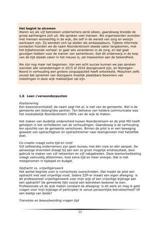 Het begint te stromen
Waren wij als vijf betrokken ondernemers eerst alleen, gaandeweg breidde de
groep aanhangers zich uit. We spraken veel mensen. We organiseerden avonden
met mensen woonachtig in de wijk, die zelf in de wereld van zorg en welzijn
werkzaam zijn. Zij wensten zich op stellen als ambassadeurs. Tijdens informele
contacten hoorden we de naam Noorderstroom steeds vaker langskomen, met
het bijbehorende verhaal: er gaat iets veranderen in de zorg, en dat gaat
gevolgen hebben voor de manier van samenleven. Dat dit onderwerp in de loop
van de tijd steeds vaker in het nieuws is, zal meewerken aan de bekendheid.
We zijn nog maar net begonnen. Van een echt succes kunnen we pas spreken
wanneer alle veranderingen in 2015 of 2016 doorgevoerd zijn, en NijmegenNoord in verhouding een grotere zorgcapaciteit heeft ontwikkeld. Misschien zelfs
zoveel dat opnemen van doorgaans moeilijk plaatsbare bewoners van
instellingen in deze wijk makkelijker zal zijn.

1.6 Leer-/verwonderpunten
Positionering
Een bewonersinitiatief, de naam zegt het al, is niet van de gemeente. Wel is de
gemeente een belangrijke partner. Ten behoeve van heldere communicatie was
het noodzakelijk Noorderstroom 100% van de wijk te maken.
Het maken van duidelijk onderscheid tussen Noorderstroom en de pilot MO heeft
geholpen in het verhelderen van de verhoudingen. Gaandeweg is de verhouding
ten opzichte van de gemeente verschoven. Binnen de pilot is er een beweging
geweest van opdrachtgever en opdrachtnemer naar teamgenoten met hetzelfde
doel.
Co-creatie vraagt extra tijd en inzet
Vijf zelfstandig ondernemers zijn geen bureau met één visie en één aanpak. De
aanwezige diversiteit draagt bij aan een zo groot mogelijk eindresultaat, door
gebruik te maken van vijf netwerken en vijf vakgebieden. Deze teamontwikkeling
vraagt veelvuldig afstemmen, kost extra tijd en meer energie. Dat is niet
meegenomen in tijdspad en budget.
Opdracht vs. vrijwilligerswerk
Het aantal begrote uren is ruimschoots overschreden. Dat maakt de pilot een
opdracht met veel vrijwillige inzet. Iedere ZZP-er maakt een eigen afweging: is
dit professioneel vrijwilligerswerk voor mijn wijk of een vrijwillige bijdrage aan
een opdracht? De gemeente lijkt vooral een betrokken bewoner te zien.
Professionals uit de wijk maken constant de afweging: is dit werk en mag ik geld
vragen voor mijn bijdrage of participeer ik vanuit persoonlijke betrokkenheid? Of
een beetje van beide?
Transities en bewustwording vragen tijd

	
  

11	
  

	
  

 