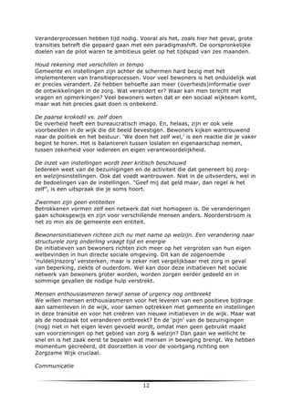 Veranderprocessen hebben tijd nodig. Vooral als het, zoals hier het geval, grote
transities betreft die gepaard gaan met een paradigmashift. De oorspronkelijke
doelen van de pilot waren te ambitieus gelet op het tijdspad van zes maanden.
Houd rekening met verschillen in tempo
Gemeente en instellingen zijn achter de schermen hard bezig met het
implementeren van transitieprocessen. Voor veel bewoners is het onduidelijk wat
er precies verandert. Ze hebben behoefte aan meer (overheids)informatie over
de ontwikkelingen in de zorg. Wat verandert er? Waar kan men terecht met
vragen en opmerkingen? Veel bewoners weten dat er een sociaal wijkteam komt,
maar wat het precies gaat doen is onbekend.
De paarse krokodil vs. zelf doen
De overheid heeft een bureaucratisch imago. En, helaas, zijn er ook vele
voorbeelden in de wijk die dit beeld bevestigen. Bewoners kijken wantrouwend
naar de politiek en het bestuur. ‘We doen het zelf wel,’ is een reactie die je vaker
begint te horen. Het is balanceren tussen loslaten en eigenaarschap nemen,
tussen zekerheid voor iedereen en eigen verantwoordelijkheid.
De inzet van instellingen wordt zeer kritisch beschouwd
Iedereen weet van de bezuinigingen en de activiteit die dat genereert bij zorgen welzijnsinstellingen. Ook dat voedt wantrouwen. Niet in de uitvoerders, wel in
de bedoelingen van de instellingen. ”Geef mij dat geld maar, dan regel ik het
zelf”, is een uitspraak die je soms hoort.
Zwermen zijn geen entiteiten
Betrokkenen vormen zelf een netwerk dat niet homogeen is. De veranderingen
gaan schoksgewijs en zijn voor verschillende mensen anders. Noorderstroom is
net zo min als de gemeente een entiteit.
Bewonersinitiatieven richten zich nu met name op welzijn. Een verandering naar
structurele zorg onderling vraagt tijd en energie
De initiatieven van bewoners richten zich meer op het vergroten van hun eigen
welbevinden in hun directe sociale omgeving. Dit kan de zogenoemde
‘nuldelijnszorg’ versterken, maar is zeker niet vergelijkbaar met zorg in geval
van beperking, ziekte of ouderdom. Wel kan door deze initiatieven het sociale
netwerk van bewoners groter worden, worden zorgen eerder gedeeld en in
sommige gevallen de nodige hulp verstrekt.
Mensen enthousiasmeren terwijl sense of urgency nog ontbreekt
We willen mensen enthousiasmeren voor het leveren van een positieve bijdrage
aan samenleven in de wijk, voor samen optrekken met gemeente en instellingen
in deze transitie en voor het creëren van nieuwe initiatieven in de wijk. Maar wat
als de noodzaak tot veranderen ontbreekt? En de ‘pijn’ van de bezuinigingen
(nog) niet in het eigen leven gevoeld wordt, omdat men geen gebruikt maakt
van voorzieningen op het gebied van zorg & welzijn? Dan gaan we wellicht te
snel en is het zaak eerst te bepalen wat mensen in beweging brengt. We hebben
momentum gecreëerd, dit doorzetten is voor de voortgang richting een
Zorgzame Wijk cruciaal.
Communicatie

	
  

12	
  

	
  

 