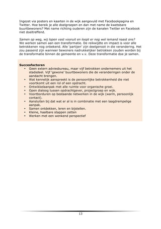 Ingezet via posters en kaarten in de wijk aangevuld met Facebookpagina en
Twitter. Hoe bereik je alle doelgroepen en dan met name de kwetsbare
buurtbewoners? Met name richting ouderen zijn de kanalen Twitter en Facebook
niet doeltreffend.
Samen op weg, wij lopen vast vooruit en loopt er nog wel iemand naast ons?
We werken samen aan een transformatie. De reikwijdte en impact is voor alle
betrokkenen nog onbekend. Alle ‘partijen’ zijn deelgenoot in die verandering. Het
zou passend zijn wanneer bewoners nadrukkelijker betrokken zouden worden bij
de transformatie binnen de gemeente en v.v. Deze transformatie doe je samen.

Succesfactoren
• Geen extern adviesbureau, maar vijf betrokken ondernemers uit het
stadsdeel. Vijf ‘gewone’ buurtbewoners die de veranderingen onder de
aandacht brengen.
• Wat kennelijk aanspreekt is de persoonlijke betrokkenheid die niet
voortkomt uit een rol of een opdracht.
• Ontwikkelaanpak met alle ruimte voor organische groei.
• Open dialoog tussen opdrachtgever, projectgroep en wijk.
• Voortborduren op bestaande netwerken in de wijk (warm, persoonlijk
contact).
• Aansluiten bij dat wat er al is in combinatie met een laagdrempelige
aanpak.
• Samen ontdekken, leren en bijstellen.
• Kleine, haalbare stappen zetten
• Werken met een wenkend perspectief

	
  

13	
  

	
  

 